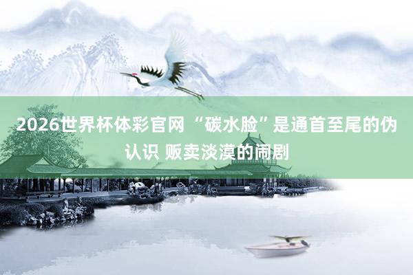 2026世界杯体彩官网 “碳水脸”是通首至尾的伪认识 贩卖淡漠的闹剧