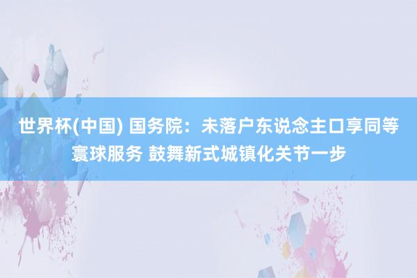 世界杯(中国) 国务院：未落户东说念主口享同等寰球服务 鼓舞新式城镇化关节一步