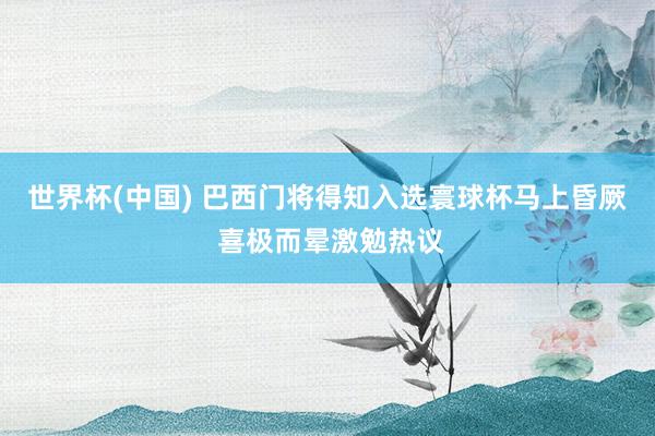 世界杯(中国) 巴西门将得知入选寰球杯马上昏厥 喜极而晕激勉热议