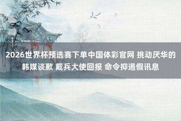 2026世界杯预选赛下单中国体彩官网 挑动厌华的韩媒谈歉 戴兵大使回报 命令抑遏假讯息