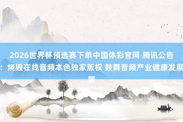 2026世界杯预选赛下单中国体彩官网 腾讯公告：烧毁在线音频本色独家版权 鼓舞音频产业健康发展