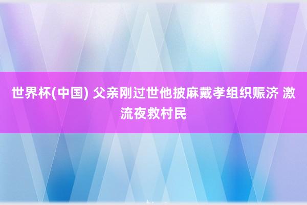 世界杯(中国) 父亲刚过世他披麻戴孝组织赈济 激流夜救村民
