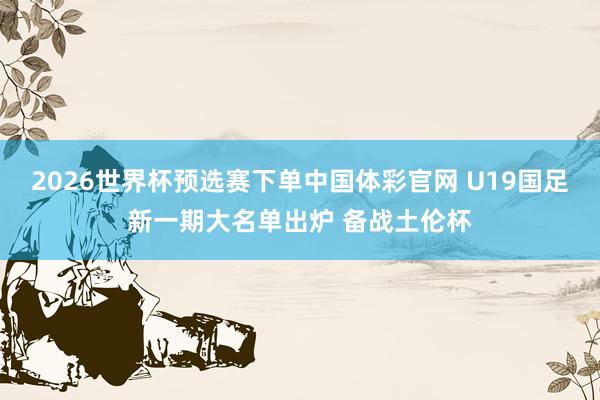 2026世界杯预选赛下单中国体彩官网 U19国足新一期大名单出炉 备战土伦杯