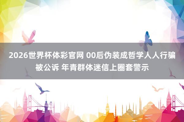 2026世界杯体彩官网 00后伪装成哲学人人行骗被公诉 年青群体迷信上圈套警示