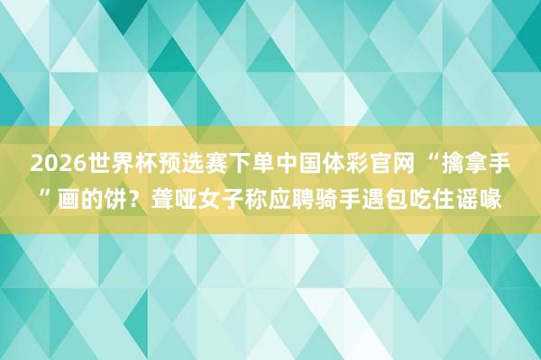 2026世界杯预选赛下单中国体彩官网 “擒拿手”画的饼？聋哑女子称应聘骑手遇包吃住谣喙
