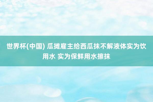 世界杯(中国) 瓜摊雇主给西瓜抹不解液体实为饮用水 实为保鲜用水擦抹