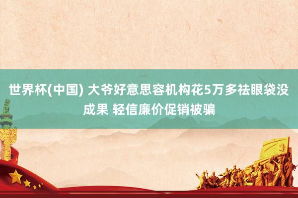 世界杯(中国) 大爷好意思容机构花5万多祛眼袋没成果 轻信廉价促销被骗