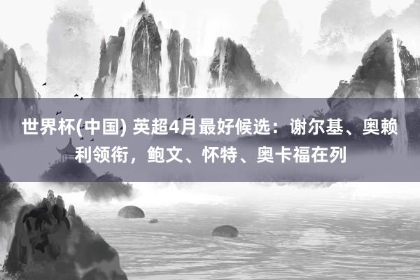 世界杯(中国) 英超4月最好候选：谢尔基、奥赖利领衔，鲍文、怀特、奥卡福在列