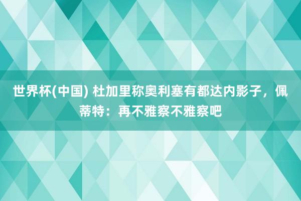 世界杯(中国) 杜加里称奥利塞有都达内影子，佩蒂特：再不雅察不雅察吧