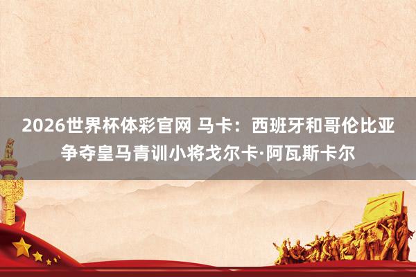 2026世界杯体彩官网 马卡：西班牙和哥伦比亚争夺皇马青训小将戈尔卡·阿瓦斯卡尔
