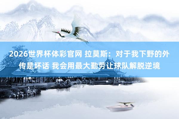 2026世界杯体彩官网 拉莫斯：对于我下野的外传是坏话 我会用最大勤劳让球队解脱逆境