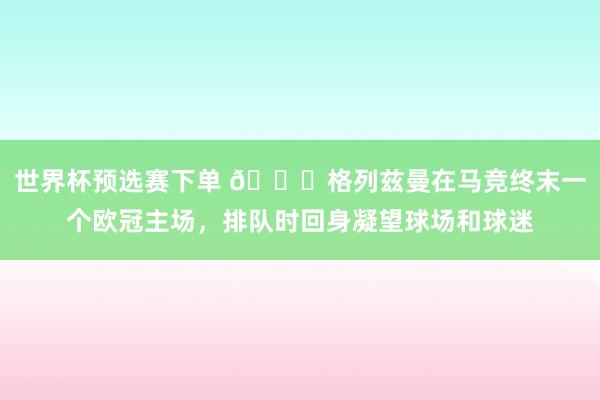 世界杯预选赛下单 👋格列兹曼在马竞终末一个欧冠主场，<a href=