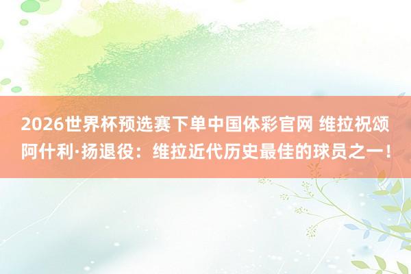 2026世界杯预选赛下单中国体彩官网 维拉祝颂阿什利·扬退役：维拉近代历史最佳的球员之一！