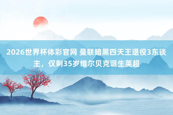 2026世界杯体彩官网 曼联暗黑四天王退役3东谈主，仅剩35岁维尔贝克诞生英超