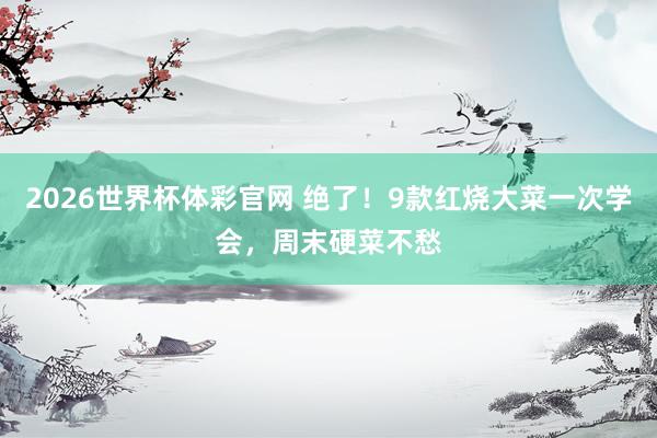 2026世界杯体彩官网 绝了！9款红烧大菜一次学会，周末硬菜不愁