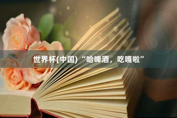 世界杯(中国) “哈啤酒，吃嘎啦”
