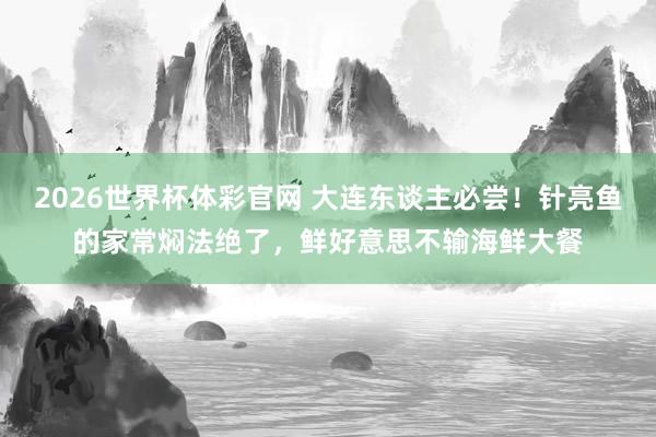 2026世界杯体彩官网 大连东谈主必尝！针亮鱼的家常焖法绝了，鲜好意思不输海鲜大餐