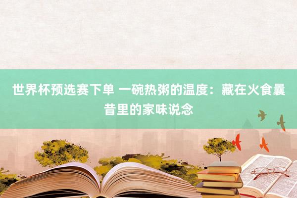世界杯预选赛下单 一碗热粥的温度：藏在火食曩昔里的家味说念