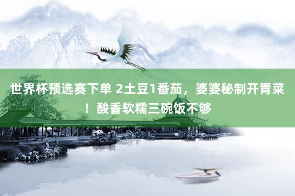 世界杯预选赛下单 2土豆1番茄，婆婆秘制开胃菜！酸香软糯三碗饭不够