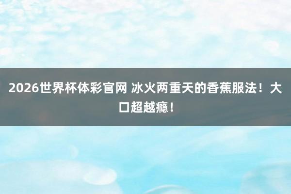 2026世界杯体彩官网 冰火两重天的香蕉服法！大口超越瘾！