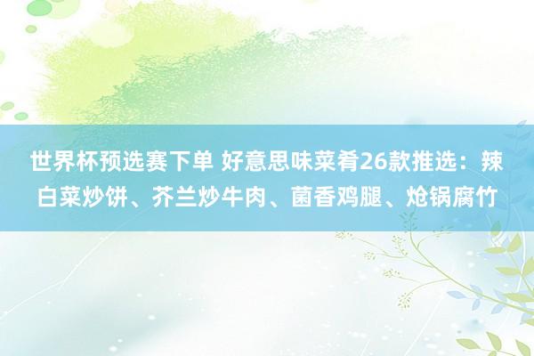 世界杯预选赛下单 好意思味菜肴26款推选：辣白菜炒饼、芥兰炒牛肉、菌香鸡腿、炝锅腐竹
