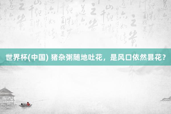 世界杯(中国) 猪杂粥随地吐花，是风口依然昙花？