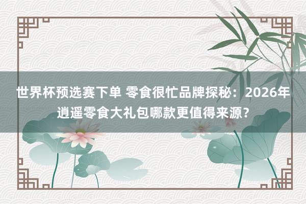 世界杯预选赛下单 零食很忙品牌探秘：2026年逍遥零食大礼包哪款更值得来源？