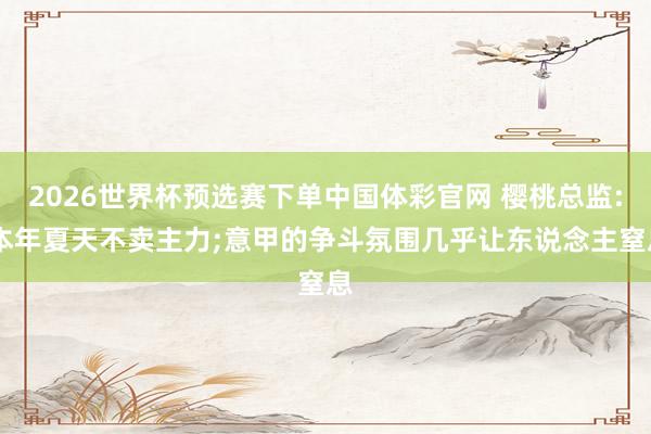 2026世界杯预选赛下单中国体彩官网 樱桃总监: 本年夏天不卖主力;意甲的争斗氛围几乎让东说念主窒息