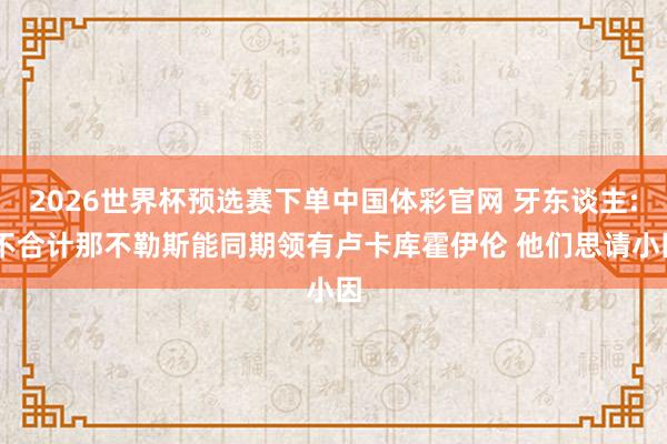 2026世界杯预选赛下单中国体彩官网 牙东谈主: 不合计那不勒斯能同期领有卢卡库霍伊伦 他们思请小因