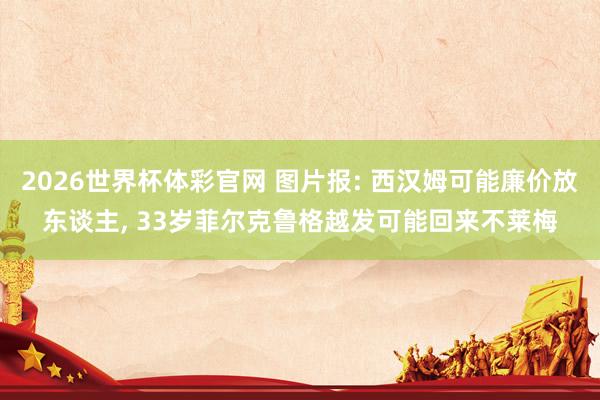 2026世界杯体彩官网 图片报: 西汉姆可能廉价放东谈主， 33岁菲尔克鲁格越发可能回来不莱梅