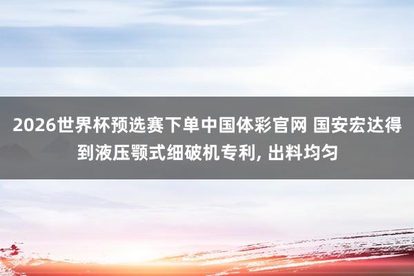 2026世界杯预选赛下单中国体彩官网 国安宏达得到液压颚式细破机专利， 出料均匀