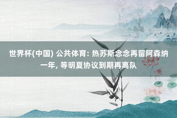 世界杯(中国) 公共体育: 热苏斯念念再留阿森纳一年， 等明夏协议到期再离队
