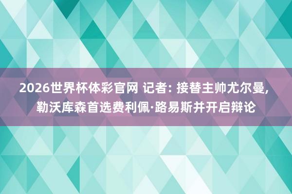 2026世界杯体彩官网 记者: 接替主帅尤尔曼， 勒沃库森首选费利佩·路易斯并开启辩论