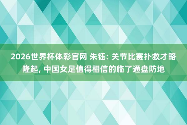 2026世界杯体彩官网 朱钰: 关节比赛扑救才略隆起， 中国女足值得相信的临了通盘防地