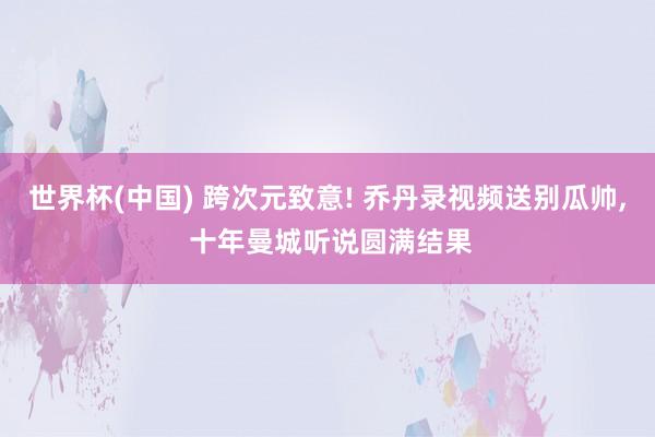 世界杯(中国) 跨次元致意! 乔丹录视频送别瓜帅， 十年曼城听说圆满结果