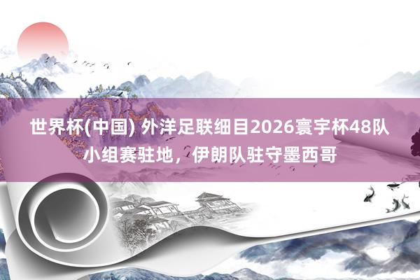 世界杯(中国) 外洋足联细目2026寰宇杯48队小组赛驻地，伊朗队驻守墨西哥