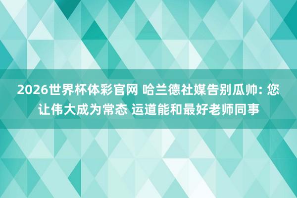 2026世界杯体彩官网 哈兰德社媒告别瓜帅: 您让伟大成为常态 运道能和最好老师同事