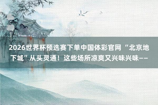 2026世界杯预选赛下单中国体彩官网 “北京地下城”从头灵通！这些场所凉爽又兴味兴味——