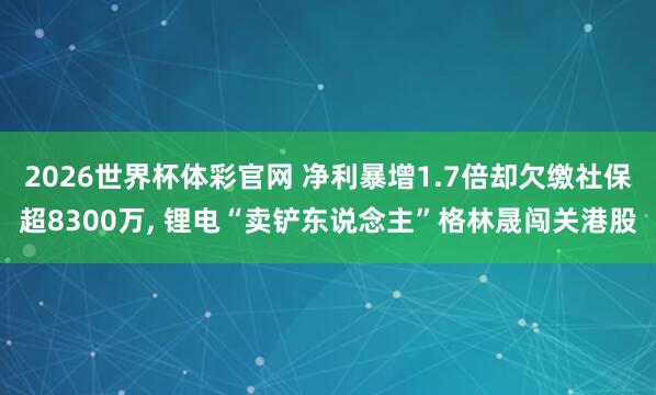 2026世界杯体彩官网 净利暴增1.7倍却欠缴社保超8300万， 锂电“卖铲东说念主”格林晟闯关港股
