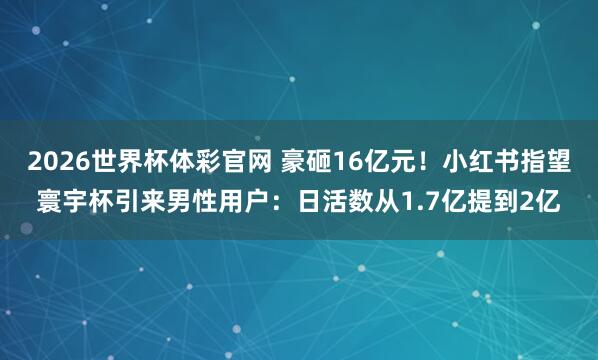 2026世界杯体彩官网 豪砸16亿元！小红书指望寰宇杯引来男性用户：日活数从1.7亿提到2亿