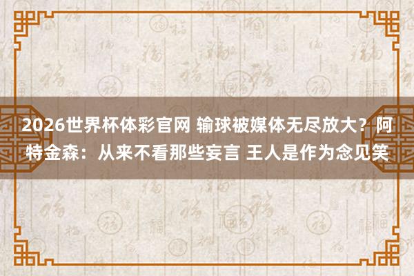 2026世界杯体彩官网 输球被媒体无尽放大？阿特金森：从来不看那些妄言 王人是作为念见笑
