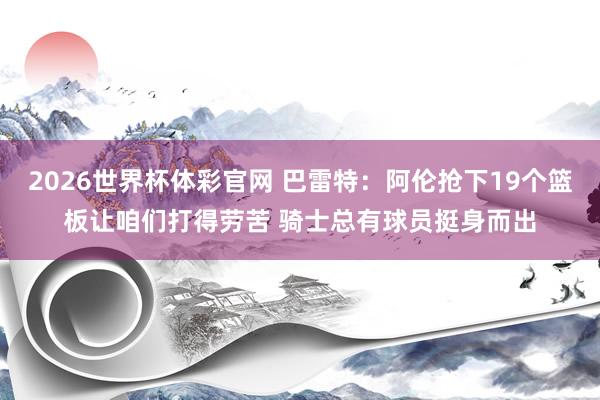 2026世界杯体彩官网 巴雷特：阿伦抢下19个篮板让咱们打得劳苦 骑士总有球员挺身而出