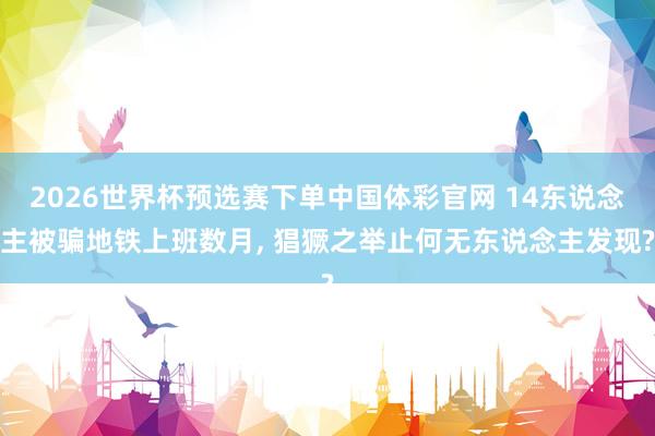 2026世界杯预选赛下单中国体彩官网 14东说念主被骗地铁上班数月， 猖獗之举止何无东说念主发现?