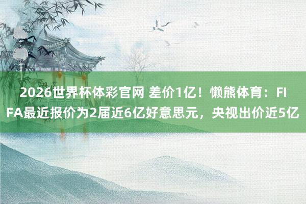 2026世界杯体彩官网 差价1亿！懒熊体育：FIFA最近报价为2届近6亿好意思元，央视出价近5亿