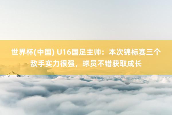 世界杯(中国) U16国足主帅：本次锦标赛三个敌手实力很强，球员不错获取成长