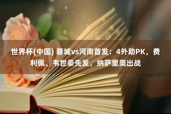 世界杯(中国) 蓉城vs河南首发：4外助PK，费利佩、韦世豪先发，纳萨里奥出战