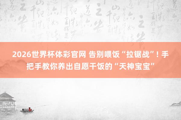 2026世界杯体彩官网 告别喂饭“拉锯战”! 手把手教你养出自愿干饭的“天神宝宝”