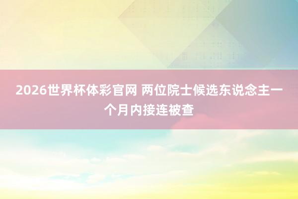 2026世界杯体彩官网 两位院士候选东说念主一个月内接连被查