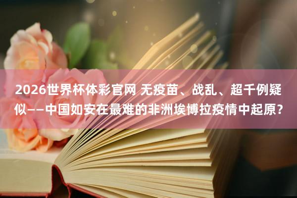 2026世界杯体彩官网 无疫苗、战乱、超千例疑似——中国如安在最难的非洲埃博拉疫情中起原？