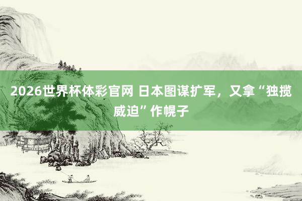 2026世界杯体彩官网 日本图谋扩军，又拿“独揽威迫”作幌子